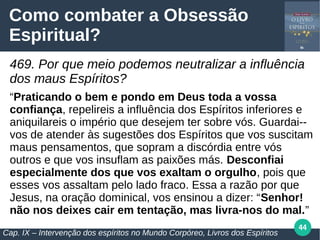 44
Como combater a Obsessão
Espiritual?
469. Por que meio podemos neutralizar a influência
dos maus Espíritos?
“Praticando o bem e pondo em Deus toda a vossa
confiança, repelireis a influência dos Espíritos inferiores e
aniquilareis o império que desejem ter sobre vós. Guardai--
vos de atender às sugestões dos Espíritos que vos suscitam
maus pensamentos, que sopram a discórdia entre vós
outros e que vos insuflam as paixões más. Desconfiai
especialmente dos que vos exaltam o orgulho, pois que
esses vos assaltam pelo lado fraco. Essa a razão por que
Jesus, na oração dominical, vos ensinou a dizer: “Senhor!
não nos deixes cair em tentação, mas livra-nos do mal.”
Cap. IX – Intervenção dos espíritos no Mundo Corpóreo, Livros dos Espíritos
 