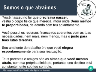 46
Somos o que atraímos
Mensagem de Chico Xavier divulgada na internet
“Você nasceu no lar que precisava nascer,
vestiu o corpo físico que merecia, mora onde Deus melhor
te proporcionou, de acordo com teu adiantamento.
Você possui os recursos financeiros coerentes com as tuas
necessidades, nem mais, nem menos, mas o justo para
tuas lutas terrenas.
Seu ambiente de trabalho é o que você elegeu
espontaneamente para sua realização.
Teus parentes e amigos são as almas que você mesmo
atraiu, com tua própria afinidade, portanto, seu destino está
constantemente sob teu controle.
 