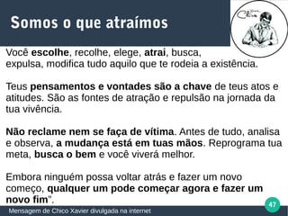 47
Somos o que atraímos
Mensagem de Chico Xavier divulgada na internet
Você escolhe, recolhe, elege, atrai, busca,
expulsa, modifica tudo aquilo que te rodeia a existência.
Teus pensamentos e vontades são a chave de teus atos e
atitudes. São as fontes de atração e repulsão na jornada da
tua vivência.
Não reclame nem se faça de vítima. Antes de tudo, analisa
e observa, a mudança está em tuas mãos. Reprograma tua
meta, busca o bem e você viverá melhor.
Embora ninguém possa voltar atrás e fazer um novo
começo, qualquer um pode começar agora e fazer um
novo fim”.
 