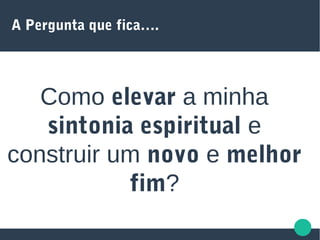 A Pergunta que fica….
Como elevar a minha
sintonia espiritual e
construir um novo e melhor
fim?
 