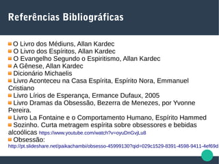 Referências Bibliográficas
O Livro dos Médiuns, Allan Kardec
O Livro dos Espíritos, Allan Kardec
O Evangelho Segundo o Espiritismo, Allan Kardec
A Gênese, Allan Kardec
Dicionário Michaelis
Livro Aconteceu na Casa Espírita, Espírito Nora, Emmanuel
Cristiano
Livro Lírios de Esperança, Ermance Dufaux, 2005
Livro Dramas da Obsessão, Bezerra de Menezes, por Yvonne
Pereira.
Livro La Fontaine e o Comportamento Humano, Espírito Hammed
Sozinho. Curta metragem espírita sobre obsessores e bebidas
alcoólicas https://www.youtube.com/watch?v=oyuDnGvjLu8
Obsessão:
http://pt.slideshare.net/paikachambi/obsesso-45999130?qid=029c1529-8391-4598-9411-4ef69d1
 