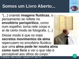 5
Somos um Livro Aberto...
“(...) criando imagens fluídicas, o
pensamento se reflete no
envoltório perispirítico, como
num espelho; toma nele corpo e
aí de certo modo se fotografa. (...)
Desse modo é que os mais
secretos movimentos da alma
repercutem no envoltório fluídico;
que uma alma pode ler noutra alma
como num livro e ver o que não é
perceptível aos olhos do corpo.”
A Gênese, Allan Kardec, capítulo 14º, Item 15.
 