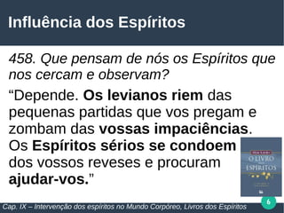 6
Influência dos Espíritos
458. Que pensam de nós os Espíritos que
nos cercam e observam?
“Depende. Os levianos riem das
pequenas partidas que vos pregam e
zombam das vossas impaciências.
Os Espíritos sérios se condoem
dos vossos reveses e procuram
ajudar-vos.”
Cap. IX – Intervenção dos espíritos no Mundo Corpóreo, Livros dos Espíritos
 