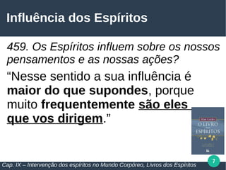 7
Influência dos Espíritos
459. Os Espíritos influem sobre os nossos
pensamentos e as nossas ações?
“Nesse sentido a sua influência é
maior do que supondes, porque
muito frequentemente são eles
que vos dirigem.”
Cap. IX – Intervenção dos espíritos no Mundo Corpóreo, Livros dos Espíritos
 