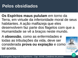 9
Pelos obsidiados
Os Espíritos maus pululam em torno da
Terra, em virtude da inferioridade moral de seus
habitantes. A ação malfazeja que eles
desenvolvem faz parte dos flagelos com que a
Humanidade se vê a braços neste mundo.
A obsessão, como as enfermidades e
todas as tribulações da vida, deve ser
considerada prova ou expiação e como
tal aceita.
O Evangelho Segundo o Espiritismo - Cap. XXVIII, Coletânea de preces
 
