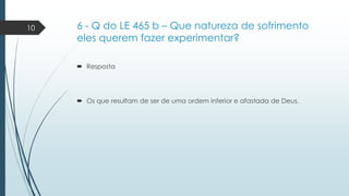 10

6 - Q do LE 465 b – Que natureza de sofrimento
eles querem fazer experimentar?
 Resposta

 Os que resultam de ser de uma ordem inferior e afastada de Deus.

 