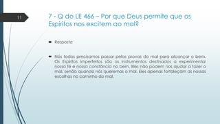 11

7 - Q do LE 466 – Por que Deus permite que os
Espíritos nos excitem ao mal?
 Resposta
 Nós todos precisamos passar pelas provas do mal para alcançar o bem.
Os Espíritos imperfeitos são os instrumentos destinados a experimentar
nossa fé e nossa constância no bem. Eles não podem nos ajudar a fazer o
mal, senão quando nós queremos o mal. Eles apenas fortaleçam as nossas
escolhas no caminho do mal.

 