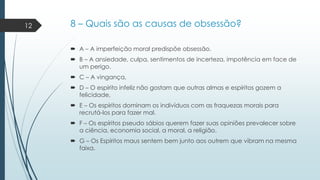 12

8 – Quais são as causas de obsessão?
 A – A imperfeição moral predispõe obsessão.
 B – A ansiedade, culpa, sentimentos de incerteza, impotência em face de
um perigo.
 C – A vingança,

 D – O espírito infeliz não gostam que outras almas e espíritos gozem a
felicidade,
 E – Os espíritos dominam os indivíduos com as fraquezas morais para
recrutá-los para fazer mal.
 F – Os espíritos pseudo sábios querem fazer suas opiniões prevalecer sobre
a ciência, economia social, a moral, a religião.
 G – Os Espíritos maus sentem bem junto aos outrem que vibram na mesma
faixa.

 