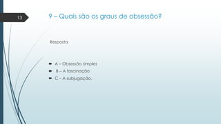 13

9 – Quais são os graus de obsessão?

Resposta

 A – Obsessão simples

 B – A fascinação
 C – A subjugação.

 