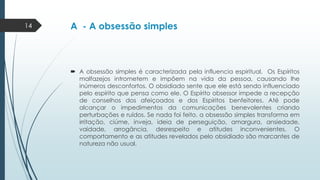 14

A - A obsessão simples

 A obsessão simples é caracterizada pela influencia espiritual. Os Espíritos
malfazejos intrometem e impõem na vida da pessoa, causando lhe
inúmeros desconfortos. O obsidiado sente que ele está sendo influenciado
pelo espírito que pensa como ele. O Espírito obsessor impede a recepção
de conselhos dos afeiçoados e dos Espíritos benfeitores. Até pode
alcançar o impedimentos da comunicações benevolentes criando
perturbações e ruídos. Se nada foi feito, a obsessão simples transforma em
irritação, ciúme, inveja, ideia de perseguição, amargura, ansiedade,
vaidade, arrogância, desrespeito e atitudes inconvenientes. O
comportamento e as atitudes revelados pelo obsidiado são marcantes de
natureza não usual.

 