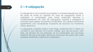 16

C – A subjugação
A subjugação é uma coação que paralisa a vontade daquele que sofre.
Ela pode ser moral ou corporal. No caso de subjugação moral, o
subjugado é constrangido para tomar resoluções absurdas e
comprometedoras. No caso de subjugação corporal o subjugado é
motivado para realizar movimentos involuntários. Um médium escrevente
experimenta uma necessidade incessante de escrever nos momentos
menos oportunos.
A subjugação corpórea pode ir mais longe, podendo levar a vítima ao
cometer os atos ridículos. Um homem casado, que não era jovem, nem
belo, sob domínio de uma obsessão, se via constrangido, por uma força
irresistível. Ele pôr-se de joelho diante de uma jovem por quem não nutria
qualquer sentimento e pedi-la em casamento.

 