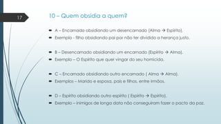 17

10 – Quem obsidia a quem?
 A – Encarnado obsidiando um desencarnado (Alma  Espírito).

 Exemplo - filho obsidiando pai por não ter dividido a herança justo.
 B – Desencarnado obsidiando um encarnado (Espírito  Alma).
 Exemplo – O Espírito que quer vingar do seu homicida.
 C – Encarnado obsidiando outro encarnado ( Alma  Alma).
 Exemplos – Marido e esposa, pais e filhos, entre irmãos.

 D – Espírito obsidiando outro espírito ( Espírito  Espírito).
 Exemplo – inimigos de longa data não conseguiram fazer o pacto da paz.

 
