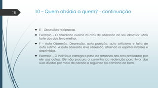 18

10 – Quem obsidia a quem? - continuação

 E – Obsessões recíprocas.
 Exemplo – O obsidiado exerce os atos de obsessão ao seu obsessor. Mais
forte dos dois leva melhor.
 F – Auto Obsessão. Depressão, auto punição, auto criticismo e falta de
auto estima. A auto obsessão leva obsessão, atraindo os espíritos infelizes e
deprimidos.
 Exemplo – O indivíduo carrega o peso de remorsos dos atos praticados por
ele aos outros. Ele não procura o caminho da redenção para livrar das
suas dívidas por meio de perdão e seguindo no caminho do bem.

 