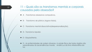 19

11 – Quais são os transtornos mentais e corporais
causados pela obsessão?
 A - Transtornos obsessivos compulsivos.
 B - Transtorno de pânico (Agora fobia).
 C - Transtorno mental dissociativa(despersonalização).
 D - Transtorno bipolar.

 E – Esquizofrenia.
 E – As enfermidades de ordem diversas. A saúde física de todos órgãos são
subordinados às ascendências morais. André Luz do livro Missionários da
luz.

 
