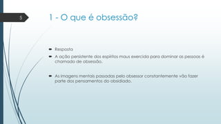 5

1 - O que é obsessão?

 Resposta
 A ação persistente dos espíritos maus exercida para dominar as pessoas é
chamado de obsessão.
 As imagens mentais passadas pelo obsessor constantemente vão fazer
parte dos pensamentos do obsidiado.

 