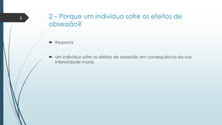 6

2 – Porque um indivíduo sofre os efeitos de
obsessão?
 Resposta
 Um indivíduo sofre os efeitos de obsessão em consequência da sua
inferioridade moral.

 