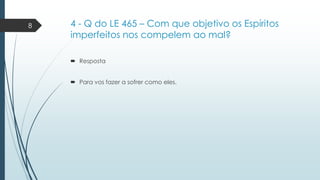 8

4 - Q do LE 465 – Com que objetivo os Espíritos
imperfeitos nos compelem ao mal?
 Resposta
 Para vos fazer a sofrer como eles.

 