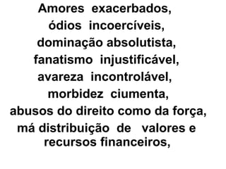 Amores exacerbados,
ódios incoercíveis,
dominação absolutista,
fanatismo injustificável,
avareza incontrolável,
morbidez ciumenta,
abusos do direito como da força,
má distribuição de valores e
recursos financeiros,
 