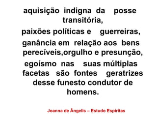 aquisição indigna da posse
transitória,
paixões políticas e guerreiras,
ganância em relação aos bens
perecíveis,orgulho e presunção,
egoísmo nas suas múltiplas
facetas são fontes geratrizes
desse funesto condutor de
homens.
Joanna de Ângelis – Estudo Espíritas
 