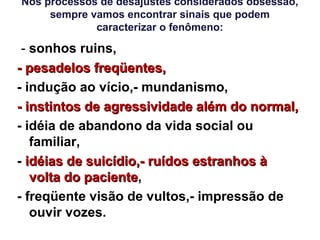 Nos processos de desajustes considerados obsessão,
sempre vamos encontrar sinais que podem
caracterizar o fenômeno:
- sonhos ruins,
- pesadelos freqüentes,- pesadelos freqüentes,
- indução ao vício,- mundanismo,
- instintos de agressividade além do normal,- instintos de agressividade além do normal,
- idéia de abandono da vida social ou
familiar,
- idéias de suicídio,- ruídos estranhos àidéias de suicídio,- ruídos estranhos à
volta do pacientevolta do paciente,
- freqüente visão de vultos,- impressão de
ouvir vozes.
 