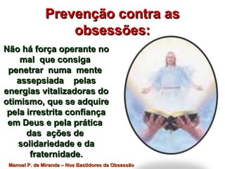 Prevenção contra asPrevenção contra as
obsessões:obsessões:
Não há força operante noNão há força operante no
mal que consigamal que consiga
penetrar numa mentepenetrar numa mente
assepsiada pelasassepsiada pelas
energias vitalizadoras doenergias vitalizadoras do
otimismo, que se adquireotimismo, que se adquire
pela irrestrita confiançapela irrestrita confiança
em Deus e pela práticaem Deus e pela prática
das ações dedas ações de
solidariedade e dasolidariedade e da
fraternidade.fraternidade.
Manoel P. de Miranda – Nos Bastidores da ObsessãoManoel P. de Miranda – Nos Bastidores da Obsessão
 
