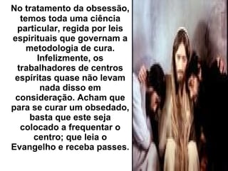 No tratamento da obsessão,
temos toda uma ciência
particular, regida por leis
espirituais que governam a
metodologia de cura.
Infelizmente, os
trabalhadores de centros
espíritas quase não levam
nada disso em
consideração. Acham que
para se curar um obsedado,
basta que este seja
colocado a frequentar o
centro; que leia o
Evangelho e receba passes.
 