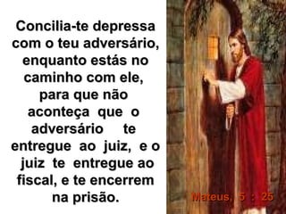 Concilia-te depressaConcilia-te depressa
com o teu adversário,com o teu adversário,
enquanto estás noenquanto estás no
caminho com ele,caminho com ele,
para que nãopara que não
aconteça que oaconteça que o
adversário teadversário te
entregue ao juiz, e oentregue ao juiz, e o
juiz te entregue aojuiz te entregue ao
fiscal, e te encerremfiscal, e te encerrem
na prisão.na prisão. Mateus, 5 : 25Mateus, 5 : 25
 