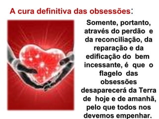 A cura definitiva das obsessões:
Somente, portanto,Somente, portanto,
através do perdão eatravés do perdão e
da reconciliação, dada reconciliação, da
reparação e dareparação e da
edificação do bemedificação do bem
incessante, é que oincessante, é que o
flagelo dasflagelo das
obsessõesobsessões
desaparecerá da Terradesaparecerá da Terra
de hoje e de amanhã,de hoje e de amanhã,
pelo que todos nospelo que todos nos
devemos empenhar.devemos empenhar.
 