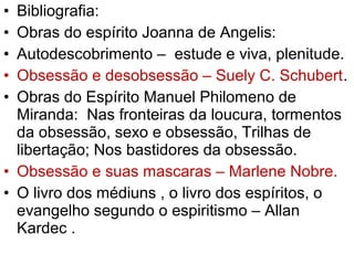 • Bibliografia:
• Obras do espírito Joanna de Angelis:
• Autodescobrimento – estude e viva, plenitude.
• Obsessão e desobsessão – Suely C. Schubert.
• Obras do Espírito Manuel Philomeno de
Miranda: Nas fronteiras da loucura, tormentos
da obsessão, sexo e obsessão, Trilhas de
libertação; Nos bastidores da obsessão.
• Obsessão e suas mascaras – Marlene Nobre.
• O livro dos médiuns , o livro dos espíritos, o
evangelho segundo o espiritismo – Allan
Kardec .
 
