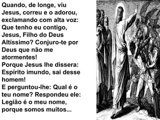 Quando, de longe, viu
Jesus, correu e o adorou,
exclamando com alta voz:
Que tenho eu contigo,
Jesus, Filho do Deus
Altíssimo? Conjuro-te por
Deus que não me
atormentes!
Porque Jesus lhe dissera:
Espírito imundo, sai desse
homem!
E perguntou-lhe: Qual é o
teu nome? Respondeu ele:
Legião é o meu nome,
porque somos muitos...
 