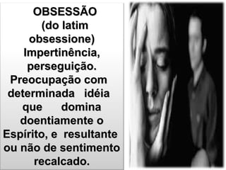 OBSESSÃOOBSESSÃO
(do latim(do latim
obsessione)obsessione)
Impertinência,Impertinência,
perseguição.perseguição.
Preocupação comPreocupação com
determinada idéiadeterminada idéia
que dominaque domina
doentiamente odoentiamente o
Espírito, e resultanteEspírito, e resultante
ou não de sentimentoou não de sentimento
recalcado.recalcado.
 