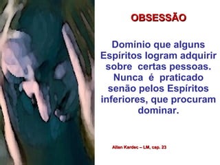 OBSESSÃOOBSESSÃO
Domínio que alguns
Espíritos logram adquirir
sobre certas pessoas.
Nunca é praticado
senão pelos Espíritos
inferiores, que procuram
dominar.
Allan Kardec – LM, cap. 23Allan Kardec – LM, cap. 23
 