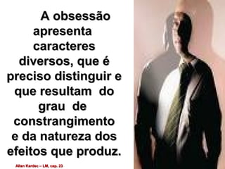 A obsessãoA obsessão
apresentaapresenta
caracterescaracteres
diversos, que édiversos, que é
preciso distinguir epreciso distinguir e
que resultam doque resultam do
grau degrau de
constrangimentoconstrangimento
e da natureza dose da natureza dos
efeitos que produz.efeitos que produz.
Allan Kardec – LM, cap. 23Allan Kardec – LM, cap. 23
 