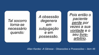 Tal socorro
torna-se
necessário
quando:
A obsessão
degenera
em
subjugação
e em
possessão.
Pois então o
paciente
perde por
vezes a sua
vontade e o
seu livre-
arbítrio.
Allan Kardec -A Gênese - Obsessões e Possessões – item 46
 