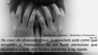 No caso de obsessão grave, o obsedado está como que
envolvido e impregnado de um fluido pernicioso que
neutraliza a ação dos fluidos salutares, e os repele.
Allan Kardec - A Gênese“ - Obsessões e Possessões –
item 46
 