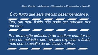 É do fluido que será preciso desembaraçar-se.
Ora, um mau fluido não pode ser repelido por
um mau.
Por uma ação idêntica à do médium curador no
caso de moléstia, será preciso expulsar o fluido
mau com o auxílio de um fluido melhor.
Allan Kardec - A Gênese - Obsessões e Possessões – item 46
 