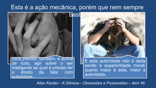 Será preciso, também, e acima
de tudo, agir sobre o ser
inteligente ao qual é preciso ter
o direito de falar com
autoridade.
E esta autoridade não é dada
senão à superioridade moral;
quanto maior é esta, maior a
autoridade.
Allan Kardec - A Gênese - Obsessões e Possessões – item 46.
Esta é a ação mecânica, porém que nem sempre
basta.
 