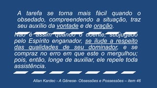 A tarefa se torna mais fácil quando o
obsedado, compreendendo a situação, traz
seu auxílio da vontade e de oração.
Não é assim quando o doente, subjugado
pelo Espírito enganador, se ilude a respeito
das qualidades de seu dominador, e se
compraz no erro em que este o mergulhou;
pois, então, longe de auxiliar, ele repele toda
assistência.
Allan Kardec - A Gênese- Obsessões e Possessões – item 46
 