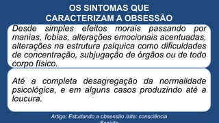 OS SINTOMAS QUE
CARACTERIZAM A OBSESSÃO
Desde simples efeitos morais passando por
manias, fobias, alterações emocionais acentuadas,
alterações na estrutura psíquica como dificuldades
de concentração, subjugação de órgãos ou de todo
corpo físico.
Até a completa desagregação da normalidade
psicológica, e em alguns casos produzindo até a
loucura.
Artigo: Estudando a obsessão /site: consciência
 