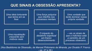 QUE SINAIS A OBSESSÃO APRESENTA?
Uma ideia torturante
que teima em se
fixar.
Uma força psíquica
que interfira nos
processos mentais.
Uma vontade que
tente dominar nossa
própria vontade.
Uma inquietação
crescente sem
motivos reais.
O impacto do
desalinho espiritual
em franco
desenvolvimento
– eis os sinais de
que o indivíduo está
a caminho de um
processo obsessivo.
(Nos Bastidores da Obsessão, de Manoel Philomeno de Miranda, por Divaldo P. Franco
- pp. 27 e 28.)
 