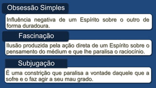 Influência negativa de um Espírito sobre o outro de
forma duradoura.
É uma constrição que paralisa a vontade daquele que a
sofre e o faz agir a seu mau grado.
Obsessão Simples
Ilusão produzida pela ação direta de um Espírito sobre o
pensamento do médium e que lhe paralisa o raciocínio.
Fascinação
Subjugação
 