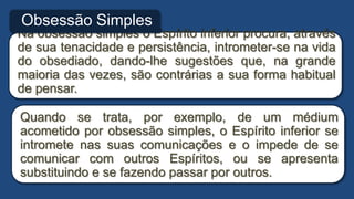 Na obsessão simples o Espírito inferior procura, através
de sua tenacidade e persistência, intrometer-se na vida
do obsediado, dando-lhe sugestões que, na grande
maioria das vezes, são contrárias a sua forma habitual
de pensar.
Obsessão Simples
Quando se trata, por exemplo, de um médium
acometido por obsessão simples, o Espírito inferior se
intromete nas suas comunicações e o impede de se
comunicar com outros Espíritos, ou se apresenta
substituindo e se fazendo passar por outros.
 