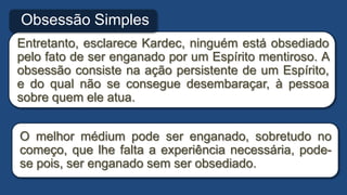 Entretanto, esclarece Kardec, ninguém está obsediado
pelo fato de ser enganado por um Espírito mentiroso. A
obsessão consiste na ação persistente de um Espírito,
e do qual não se consegue desembaraçar, à pessoa
sobre quem ele atua.
Obsessão Simples
O melhor médium pode ser enganado, sobretudo no
começo, que lhe falta a experiência necessária, pode-
se pois, ser enganado sem ser obsediado.
 