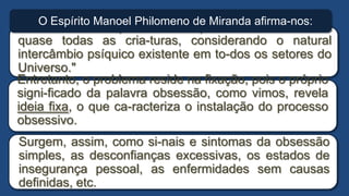 "A obsessão simples, é uma parasitose comum em
quase todas as cria-turas, considerando o natural
intercâmbio psíquico existente em to-dos os setores do
Universo."
O Espírito Manoel Philomeno de Miranda afirma-nos:
Surgem, assim, como si-nais e sintomas da obsessão
simples, as desconfianças excessivas, os estados de
insegurança pessoal, as enfermidades sem causas
definidas, etc.
Entretanto, o problema reside na fixação, pois o próprio
signi-ficado da palavra obsessão, como vimos, revela
ideia fixa, o que ca-racteriza o instalação do processo
obsessivo.
 