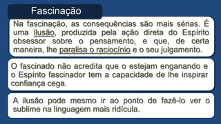 Na fascinação, as consequências são mais sérias. É
uma ilusão, produzida pela ação direta do Espírito
obsessor sobre o pensamento, e que, de certa
maneira, lhe paralisa o raciocínio e o seu julgamento.
O fascinado não acredita que o estejam enganando e
o Espírito fascinador tem a capacidade de lhe inspirar
confiança cega.
A ilusão pode mesmo ir ao ponto de fazê-lo ver o
sublime na linguagem mais ridícula.
Fascinação
 