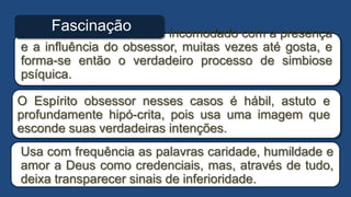 O fascinado não se sente incomodado com a presença
e a influência do obsessor, muitas vezes até gosta, e
forma-se então o verdadeiro processo de simbiose
psíquica.
Fascinação
O Espírito obsessor nesses casos é hábil, astuto e
profundamente hipó-crita, pois usa uma imagem que
esconde suas verdadeiras intenções.
Usa com frequência as palavras caridade, humildade e
amor a Deus como credenciais, mas, através de tudo,
deixa transparecer sinais de inferioridade.
 