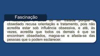 A fascinação é difícil de ser tratada porque o
obsediado recusa orientação e tratamento, pois não
acredita estar sob influência obsessiva, e até, às
vezes, acredita que todos os demais é que se
encontram obsediados, magoa-se e afasta-se das
pessoas que o podem esclarecer.
Fascinação
 