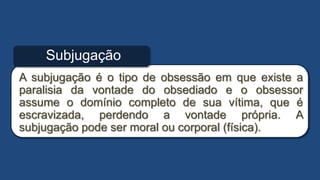 A subjugação é o tipo de obsessão em que existe a
paralisia da vontade do obsediado e o obsessor
assume o domínio completo de sua vítima, que é
escravizada, perdendo a vontade própria. A
subjugação pode ser moral ou corporal (física).
Subjugação
 