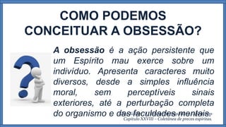 COMO PODEMOS
CONCEITUAR A OBSESSÃO?
A obsessão é a ação persistente que
um Espírito mau exerce sobre um
indivíduo. Apresenta caracteres muito
diversos, desde a simples influência
moral, sem perceptíveis sinais
exteriores, até a perturbação completa
do organismo e das faculdades mentais.Allan Kardec - O Evangelho Segundo o Espiritismo
Capítulo XXVIII – Coletânea de preces espíritas.
 