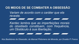OS MEIOS DE SE COMBATER A OBSESSÃO
Variam de acordo com o caráter que ela
reveste.
Kardec lembra que as imperfeições morais
do obsidiado constituem, com frequência,
um Obstáculo à sua libertação.
Nos Bastidores da Obsessão, de Manoel Philomeno de Miranda, por Divaldo P. Franco
 
